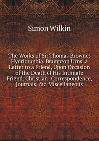 The Works of Sir Thomas Browne: Hydriotaphia. Brampton Urns. a Letter to a Friend, Upon Occasion of the Death of His Intimate Friend. Christian . Correspondence, Journals, &amp;c. Miscellaneous