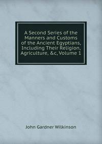 A Second Series of the Manners and Customs of the Ancient Egyptians, Including Their Religion, Agriculture, &amp;c, Volume 1