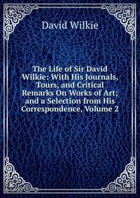 The Life of Sir David Wilkie: With His Journals, Tours, and Critical Remarks On Works of Art; and a Selection from His Correspondence, Volume 2