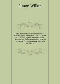 The Works of Sir Thomas Browne: Hydriotaphia. Brampton Urns. a Letter to a Friend, Upon Occasion of the Death of His Intimate Friend. Christian . Domestic Correspondence, Journals, &amp;c. Miscel