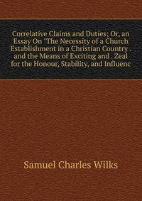 Correlative Claims and Duties; Or, an Essay On "The Necessity of a Church Establishment in a Christian Country . and the Means of Exciting and . Zeal for the Honour, Stability, and Influenc