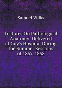 Lectures On Pathological Anatomy: Delivered at Guy's Hospital During the Summer Sessions of 1857, 1858