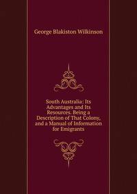 South Australia: Its Advantages and Its Resources. Being a Description of That Colony, and a Manual of Information for Emigrants