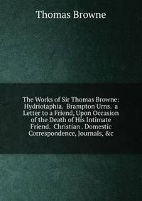 The Works of Sir Thomas Browne: Hydriotaphia. Brampton Urns. a Letter to a Friend, Upon Occasion of the Death of His Intimate Friend. Christian . Domestic Correspondence, Journals, &amp;c.