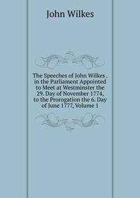 The Speeches of John Wilkes . in the Parliament Appointed to Meet at Westminster the 29. Day of November 1774, to the Prorogation the 6. Day of June 1777, Volume 1