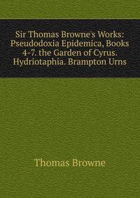 Sir Thomas Browne's Works: Pseudodoxia Epidemica, Books 4-7. the Garden of Cyrus. Hydriotaphia. Brampton Urns