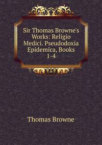 Sir Thomas Browne's Works: Religio Medici. Pseudodoxia Epidemica, Books 1-4