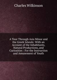 A Tour Through Asia Minor and the Greek Islands: With an Account of the Inhabitants, Natural Productions, and Curiosities : For the Instruction and Amusement of Youth
