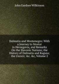 Dalmatia and Montenegro: With a Journey to Mostar in Herzegovia, and Remarks On the Slavonic Nations; the History of Dalmatia and Ragusa; the Uscocs; &amp;c. &amp;c, Volume 2