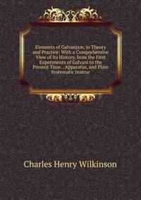 Elements of Galvanism, in Theory and Practice: With a Comprehensive View of Its History, from the First Experiments of Galvani to the Present Time. . Apparatus, and Plain Systematic Instruc