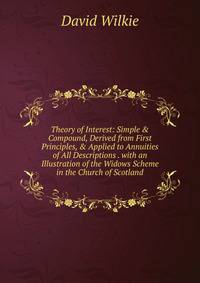 Theory of Interest: Simple &amp; Compound, Derived from First Principles, &amp; Applied to Annuities of All Descriptions . with an Illustration of the Widows Scheme in the Church of Scotland