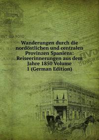 Wanderungen durch die nordostlichen und centralen Provinzen Spaniens: Reiseerinnerungen aus dem Jahre 1850 Volume 1 (German Edition)