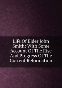 Life Of Elder John Smith: With Some Account Of The Rise And Progress Of The Current Reformation