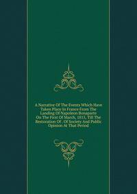 A Narrative Of The Events Which Have Taken Place In France From The Landing Of Napoleon Bonaparte On The First Of March, 1815, Till The Restoration Of . Of Society And Public Opinion At That Period