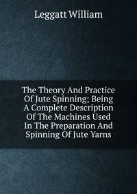 The Theory And Practice Of Jute Spinning; Being A Complete Description Of The Machines Used In The Preparation And Spinning Of Jute Yarns