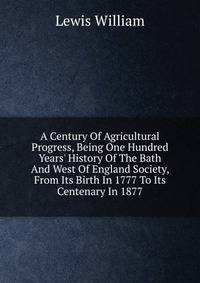 A Century Of Agricultural Progress, Being One Hundred Years' History Of The Bath And West Of England Society, From Its Birth In 1777 To Its Centenary In 1877