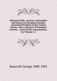 Illustrated life, services, martyrdom and funeral of Abraham Lincoln, sixteenth President of the United States: with a portrait of President Lincoln, . scene of the assassination, etc Volume c.1