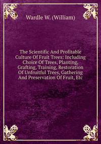 The Scientific And Profitable Culture Of Fruit Trees: Including Choice Of Trees, Planting, Grafting, Training, Restoration Of Unfruitful Trees, Gathering And Preservation Of Fruit, Etc.