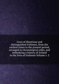 Lives of illustrious and distinguished Irishmen, from the earliest times to the present period, arranged in chronological order, and embodying a history of Ireland in the lives of Irishmen Volume v. 3