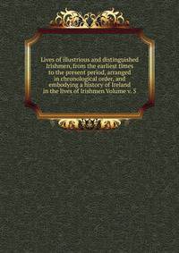 Lives of illustrious and distinguished Irishmen, from the earliest times to the present period, arranged in chronological order, and embodying a history of Ireland in the lives of Irishmen Volume v. 5