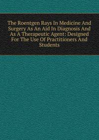The Roentgen Rays In Medicine And Surgery As An Aid In Diagnosis And As A Therapeutic Agent: Designed For The Use Of Practitioners And Students