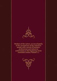 Workers of the nation; an encyclopedia of the occupations of the American people and a record of business, professional and industrial achievement at the beginning of the twentieth century Volume v.1