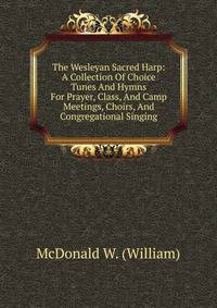 The Wesleyan Sacred Harp: A Collection Of Choice Tunes And Hymns For Prayer, Class, And Camp Meetings, Choirs, And Congregational Singing