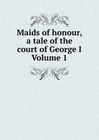 Maids of honour, a tale of the court of George I Volume 1