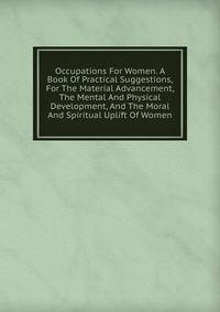 Occupations For Women. A Book Of Practical Suggestions, For The Material Advancement, The Mental And Physical Development, And The Moral And Spiritual Uplift Of Women