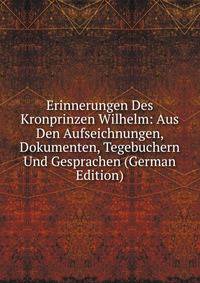 Erinnerungen Des Kronprinzen Wilhelm: Aus Den Aufseichnungen, Dokumenten, Tegebuchern Und Gesprachen (German Edition)