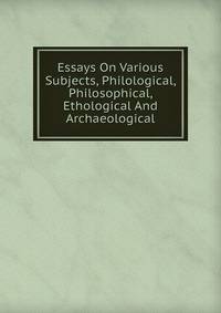 Essays On Various Subjects, Philological, Philosophical, Ethological And Archaeological