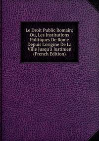 Le Droit Public Romain; Ou, Les Institutions Politiques De Rome Depuis L'origine De La Ville Jusqu'? Justinien (French Edition)