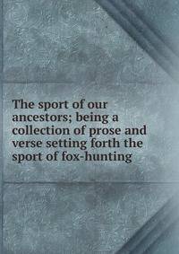 The sport of our ancestors; being a collection of prose and verse setting forth the sport of fox-hunting