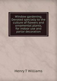 Window gardening. Devoted specially to the culture of flowers and ornamental plants, for indoor use and parlor decoration