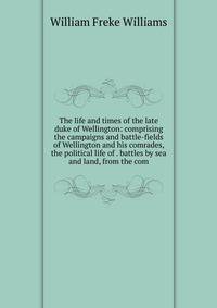 The life and times of the late duke of Wellington: comprising the campaigns and battle-fields of Wellington and his comrades, the political life of . battles by sea and land, from the com