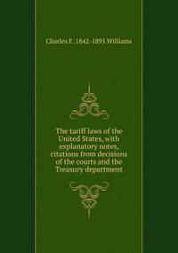 The tariff laws of the United States, with explanatory notes, citations from decisions of the courts and the Treasury department