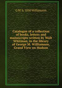 Catalogue of a collection of books, letters and manuscripts written by Walt Whitman, in the library of George M. Williamson, Grand View on Hudson