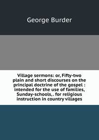 Village sermons: or, Fifty-two plain and short discourses on the principal doctrine of the gospel : intended for the use of families, Sunday-schools, . for religious instruction in country villages
