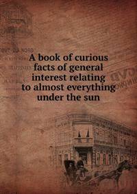 A book of curious facts of general interest relating to almost everything under the sun