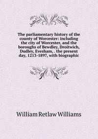 The parliamentary history of the county of Worcester: including the city of Worcester, and the boroughs of Bewdley, Droitwich, Dudley, Evesham, . the present day, 1213-1897, with biographic