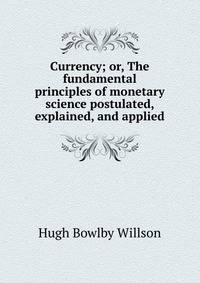 Currency; or, The fundamental principles of monetary science postulated, explained, and applied
