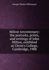 Milton tercentenary: the portraits, prints, and writings of John Milton, exhibited at Christ's College, Cambridge, 1908