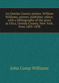 An Oneida County printer, William Williams, printer, publisher, editor, with a bibliography of the press at Utica, Oneida County, New York, from 1803-1838