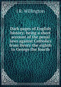 Dark pages of English history: being a short account of the penal laws against Catholics from Henry the eighth to George the fourth