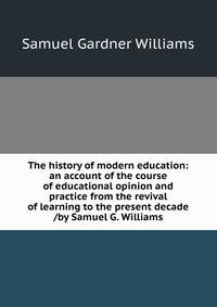 The history of modern education: an account of the course of educational opinion and practice from the revival of learning to the present decade /by Samuel G. Williams