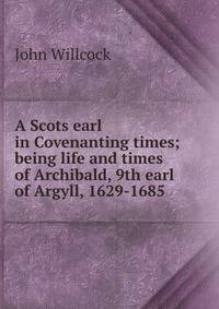 A Scots earl in Covenanting times; being life and times of Archibald, 9th earl of Argyll, 1629-1685