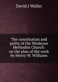 The constitution and polity of the Wesleyan Methodist Church: on the plan of the work by Henry W. Williams