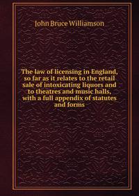 The law of licensing in England, so far as it relates to the retail sale of intoxicating liquors and to theatres and music halls, with a full appendix of statutes and forms