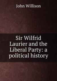 Sir Wilfrid Laurier and the Liberal Party: a political history