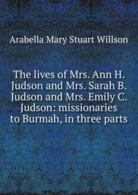 The lives of Mrs. Ann H. Judson and Mrs. Sarah B. Judson and Mrs. Emily C. Judson: missionaries to Burmah, in three parts